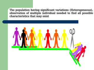 The population having significant variations (Heterogeneous),
observation of multiple individual needed to find all possible
characteristics that may exist
 