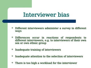 Interviewer bias
 Different interviewers administer a survey in different
ways
 Differences occur in reactions of respondents to
different interviewers, e.g. to interviewers of their own
sex or own ethnic group
 Inadequate training of interviewers
 Inadequate attention to the selection of interviewers
 There is too high a workload for the interviewer
 