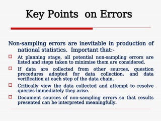 Key Points on Errors
Non-sampling errors are inevitable in production of
national statistics. Important that:-
 At planning stage, all potential non-sampling errors are
listed and steps taken to minimise them are considered.
 If data are collected from other sources, question
procedures adopted for data collection, and data
verification at each step of the data chain.
 Critically view the data collected and attempt to resolve
queries immediately they arise.
 Document sources of non-sampling errors so that results
presented can be interpreted meaningfully.
 