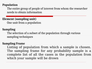 Population
The entire group of people of interest from whom the researcher
needs to obtain information
Element (sampling unit)
One unit from a population
Sampling
The selection of a subset of the population through various
sampling techniques
Sampling Frame
Listing of population from which a sample is chosen.
The sampling frame for any probability sample is a
complete list of all the cases in the population from
which your sample will be drown
 
