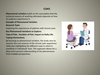 CONT.
Phenomenal variation builds on the assumption that the
universal essence of anything ultimately depends on how
its audience experiences it.
Example of Phenomenal Variation
Research Topic:
Exploring the experiences of patients with chronic pain.
Key Phenomenal Variations to Explore:
Type of Pain, Duration of Pain, Impact on Daily Life,
Coping Mechanisms.
By focusing on phenomenal variation, the study aims to
uncover the core essence of the chronic pain experience
while also highlighting the different ways in which it
manifests in individuals' lives. This approach allows for a
deep and nuanced understanding of the phenomenon
from multiple perspectives.
 
