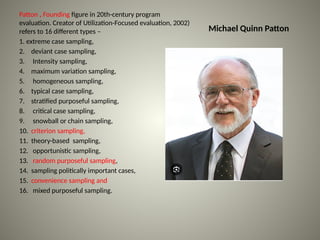 Michael Quinn Patton
Patton , Founding figure in 20th-century program
evaluation. Creator of Utilization-Focused evaluation, 2002)
refers to 16 different types –
1. extreme case sampling,
2. deviant case sampling,
3. Intensity sampling,
4. maximum variation sampling,
5. homogeneous sampling,
6. typical case sampling,
7. stratified purposeful sampling,
8. critical case sampling,
9. snowball or chain sampling,
10. criterion sampling,
11. theory-based sampling,
12. opportunistic sampling,
13. random purposeful sampling,
14. sampling politically important cases,
15. convenience sampling and
16. mixed purposeful sampling.
 