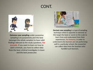 CONT.
Extreme case sampling under purposive
sampling is to purposively pick the best
(amongst the whole samples) to have valid
findings relevant to the study questions. For
example, if you want to learn on how to
catch criminals, you have to collect data
from the best criminal investigator in town
and the best prosecutor.
Deviant case sampling is a type of sampling
technique which is opposite to extreme as
this target the least or worst on the scale to
learn from and understand from their
experiences. For instance, in order to
understand why learners are not performing
well in a particular school, the researcher
can collect data from the teachers who
handled such learners.
 