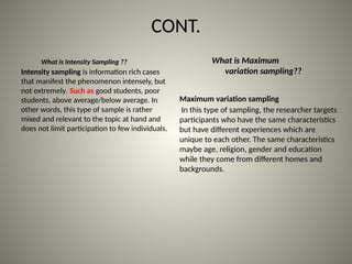 CONT.
Intensity sampling is information rich cases
that manifest the phenomenon intensely, but
not extremely. Such as good students, poor
students, above average/below average. In
other words, this type of sample is rather
mixed and relevant to the topic at hand and
does not limit participation to few individuals.
What is Intensity Sampling ??
Maximum variation sampling
In this type of sampling, the researcher targets
participants who have the same characteristics
but have different experiences which are
unique to each other. The same characteristics
maybe age, religion, gender and education
while they come from different homes and
backgrounds.
What is Maximum
variation sampling??
 