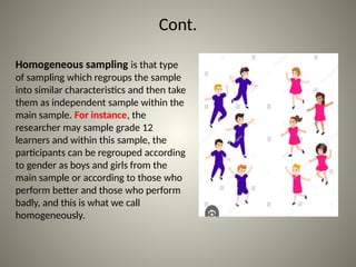Cont.
Homogeneous sampling is that type
of sampling which regroups the sample
into similar characteristics and then take
them as independent sample within the
main sample. For instance, the
researcher may sample grade 12
learners and within this sample, the
participants can be regrouped according
to gender as boys and girls from the
main sample or according to those who
perform better and those who perform
badly, and this is what we call
homogeneously.
 