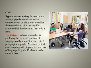 CONT.
Typical case sampling focuses on the
average population within a case,
context, event, or place which enables
the researcher to pick the specific
sample which is relevant to the study at
hand.
For instance, when a researcher is
exploring the views of teachers of
language on the use of learner centred
pedagogies in grade 12 classes, typical
case sampling will pinpoint the teachers
of language in grade 12 classes in the
entire school.
 