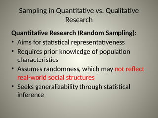 Sampling in Quantitative vs. Qualitative
Research
Quantitative Research (Random Sampling):
• Aims for statistical representativeness
• Requires prior knowledge of population
characteristics
• Assumes randomness, which may not reflect
real-world social structures
• Seeks generalizability through statistical
inference
 
