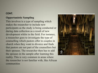 CONT.
Opportunistic Sampling
This involves is a type of sampling which
makes the researcher to include new
participants as the study is being conducted or
during data collection as a result of new
development whilst in the field. For instance,
a researcher goes to investigate the type of
counselling which pastors offer to couples in
church when they want to divorce and finds
that pastors are not part of the counsellors but
their spouses. The researcher then has to add
the spouses in the sample after learning this
reality. This is very common in areas where
the researcher is not familiar with, like African
communities
 