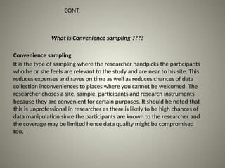 What is Convenience sampling ????
CONT.
Convenience sampling
It is the type of sampling where the researcher handpicks the participants
who he or she feels are relevant to the study and are near to his site. This
reduces expenses and saves on time as well as reduces chances of data
collection inconveniences to places where you cannot be welcomed. The
researcher choses a site, sample, participants and research instruments
because they are convenient for certain purposes. It should be noted that
this is unprofessional in researcher as there is likely to be high chances of
data manipulation since the participants are known to the researcher and
the coverage may be limited hence data quality might be compromised
too.
 
