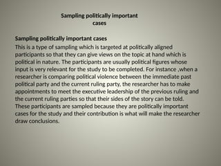 Sampling politically important
cases
Sampling politically important cases
This is a type of sampling which is targeted at politically aligned
participants so that they can give views on the topic at hand which is
political in nature. The participants are usually political figures whose
input is very relevant for the study to be completed. For instance ,when a
researcher is comparing political violence between the immediate past
political party and the current ruling party, the researcher has to make
appointments to meet the executive leadership of the previous ruling and
the current ruling parties so that their sides of the story can be told.
These participants are sampled because they are politically important
cases for the study and their contribution is what will make the researcher
draw conclusions.
 
