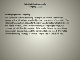What is Mixed purposeful
sampling??????
Mixed purposeful sampling
This combines various sampling strategies to achieve the desired
sample in line with there search objective parameters of the study. This
helps in triangulation, allows for flexibility, and meets multiple interests
and needs (Patton, 1990). When selecting a sampling strategy, it is
necessary that it fits the purpose of the study, the resources available,
the question being asked, and the constraints being faced. This holds
true for sampling strategy as well as sample size as these are key .
 