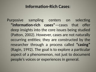Information-Rich Cases:
Purposive sampling centers on selecting
“information-rich cases”—cases that offer
deep insights into the core issues being studied
(Patton, 2002). However, cases are not naturally
occurring entities; they are constructed by the
researcher through a process called “casing”
(Ragin, 1992). The goal is to explore a particular
aspect of a phenomenon, not just to document
people’s voices or experiences in general.
 