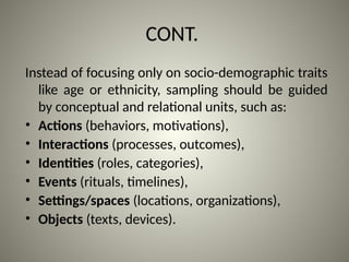 CONT.
Instead of focusing only on socio-demographic traits
like age or ethnicity, sampling should be guided
by conceptual and relational units, such as:
• Actions (behaviors, motivations),
• Interactions (processes, outcomes),
• Identities (roles, categories),
• Events (rituals, timelines),
• Settings/spaces (locations, organizations),
• Objects (texts, devices).
 
