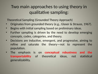 Two main approaches to using theory in
qualitative sampling:
Theoretical Sampling (Grounded Theory Approach)
• Originates from grounded theory (e.g., Glaser & Strauss, 1967).
• Begins with initial sampling based on preliminary ideas.
• Further sampling is driven by the need to develop emerging
concepts, codes, categories, and theory.
• Decisions are inductive, emergent, and progressive, aiming to
refine and saturate the theory—not to represent the
population.
• The emphasis is on conceptual robustness and the
transportability of theoretical ideas, not statistical
generalizability.
 