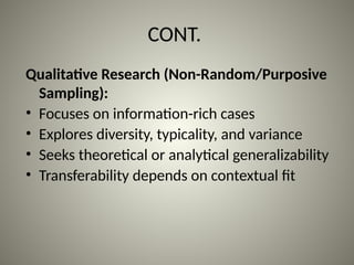 CONT.
Qualitative Research (Non-Random/Purposive
Sampling):
• Focuses on information-rich cases
• Explores diversity, typicality, and variance
• Seeks theoretical or analytical generalizability
• Transferability depends on contextual fit
 