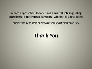 In both approaches, theory plays a central role in guiding
purposeful and strategic sampling, whether it's developed
during the research or drawn from existing literature.
Thank You
 