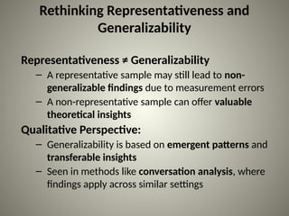 Rethinking Representativeness and
Generalizability
Representativeness ≠ Generalizability
– A representative sample may still lead to non-
generalizable findings due to measurement errors
– A non-representative sample can offer valuable
theoretical insights
Qualitative Perspective:
– Generalizability is based on emergent patterns and
transferable insights
– Seen in methods like conversation analysis, where
findings apply across similar settings
 
