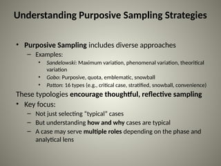 Understanding Purposive Sampling Strategies
• Purposive Sampling includes diverse approaches
– Examples:
• Sandelowski: Maximum variation, phenomenal variation, theoritical
variation
• Gobo: Purposive, quota, emblematic, snowball
• Patton: 16 types (e.g., critical case, stratified, snowball, convenience)
These typologies encourage thoughtful, reflective sampling
• Key focus:
– Not just selecting “typical” cases
– But understanding how and why cases are typical
– A case may serve multiple roles depending on the phase and
analytical lens
 