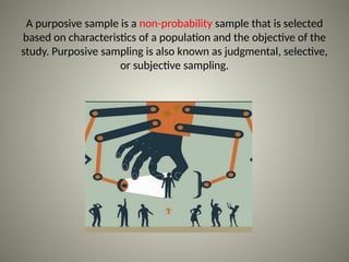A purposive sample is a non-probability sample that is selected
based on characteristics of a population and the objective of the
study. Purposive sampling is also known as judgmental, selective,
or subjective sampling.
 