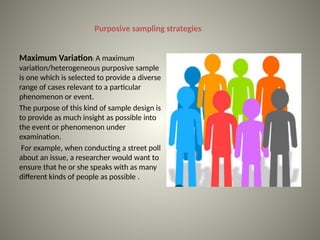 Purposive sampling strategies
Maximum Variation: A maximum
variation/heterogeneous purposive sample
is one which is selected to provide a diverse
range of cases relevant to a particular
phenomenon or event.
The purpose of this kind of sample design is
to provide as much insight as possible into
the event or phenomenon under
examination.
For example, when conducting a street poll
about an issue, a researcher would want to
ensure that he or she speaks with as many
different kinds of people as possible .
 