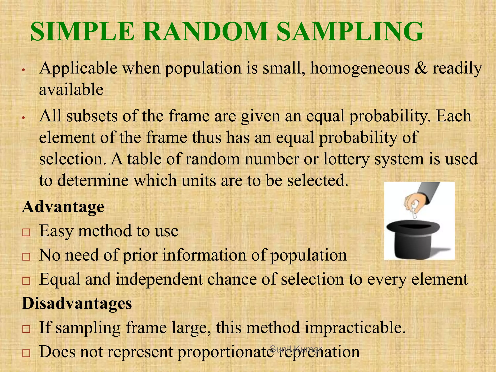 SIMPLE RANDOM SAMPLING
• Applicable when population is small, homogeneous & readily
available
• All subsets of the frame are given an equal probability. Each
element of the frame thus has an equal probability of
selection. A table of random number or lottery system is used
to determine which units are to be selected.
Advantage
 Easy method to use
 No need of prior information of population
 Equal and independent chance of selection to every element
Disadvantages
 If sampling frame large, this method impracticable.
 Does not represent proportionate reprenationSunil Kumar
 