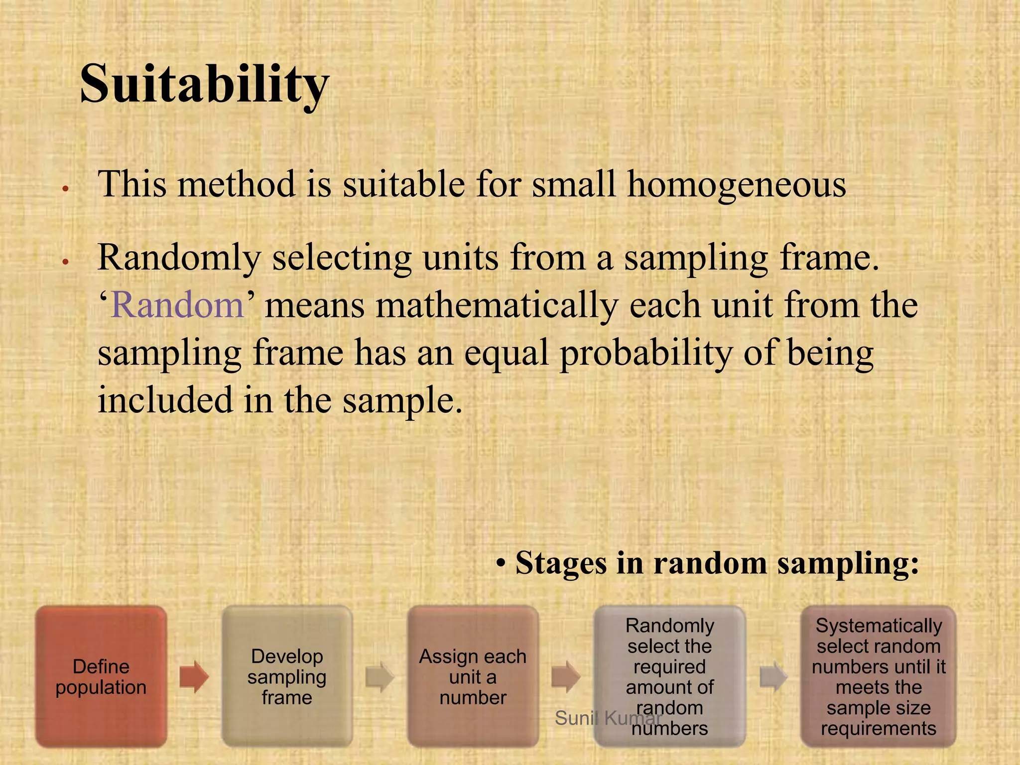 Suitability
• This method is suitable for small homogeneous
• Randomly selecting units from a sampling frame.
„Random‟ means mathematically each unit from the
sampling frame has an equal probability of being
included in the sample.
• Stages in random sampling:
Define
population
Develop
sampling
frame
Assign each
unit a
number
Randomly
select the
required
amount of
random
numbers
Systematically
select random
numbers until it
meets the
sample size
requirements
Sunil Kumar
 