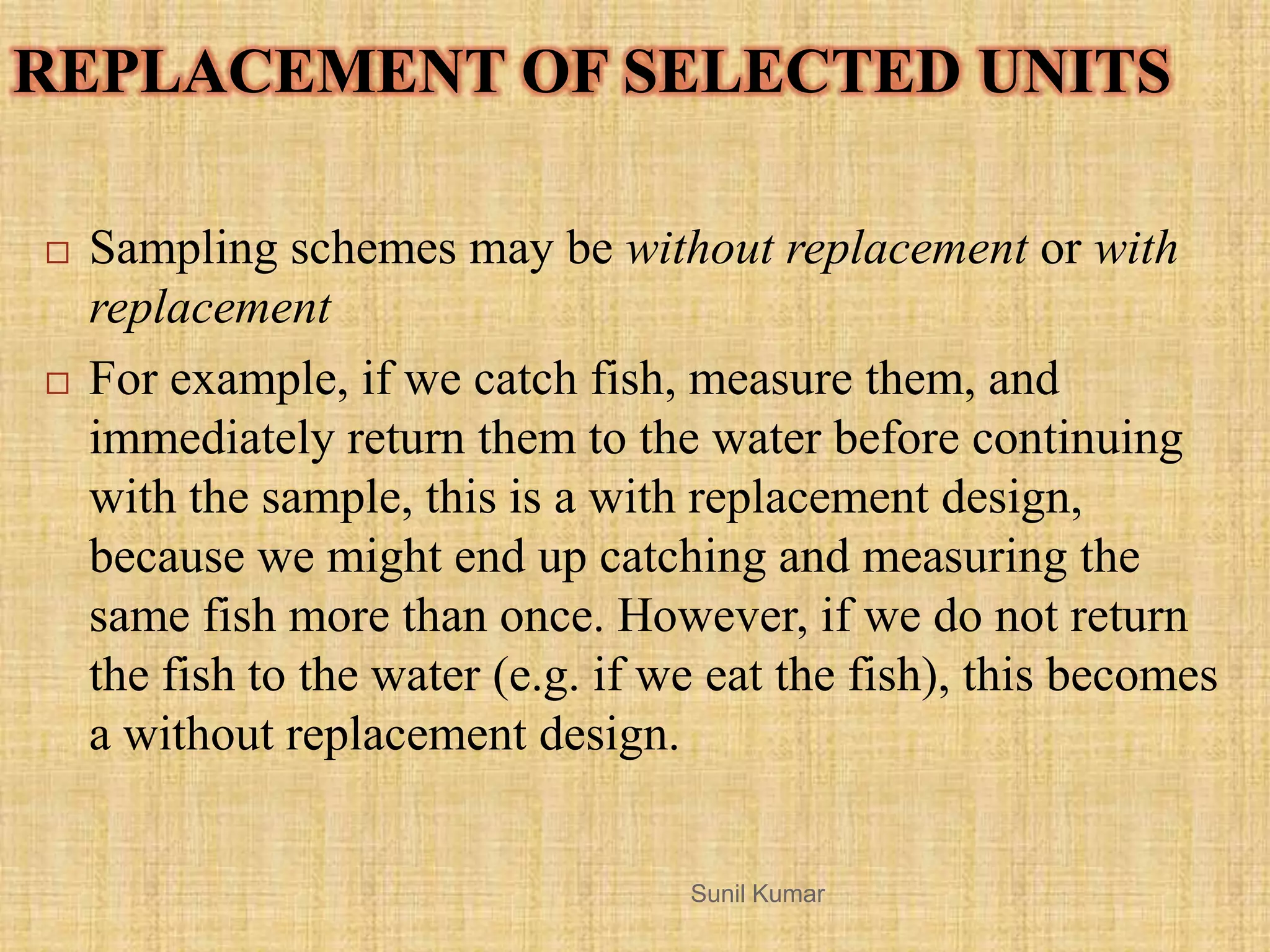 REPLACEMENT OF SELECTED UNITS
 Sampling schemes may be without replacement or with
replacement
 For example, if we catch fish, measure them, and
immediately return them to the water before continuing
with the sample, this is a with replacement design,
because we might end up catching and measuring the
same fish more than once. However, if we do not return
the fish to the water (e.g. if we eat the fish), this becomes
a without replacement design.
Sunil Kumar
 