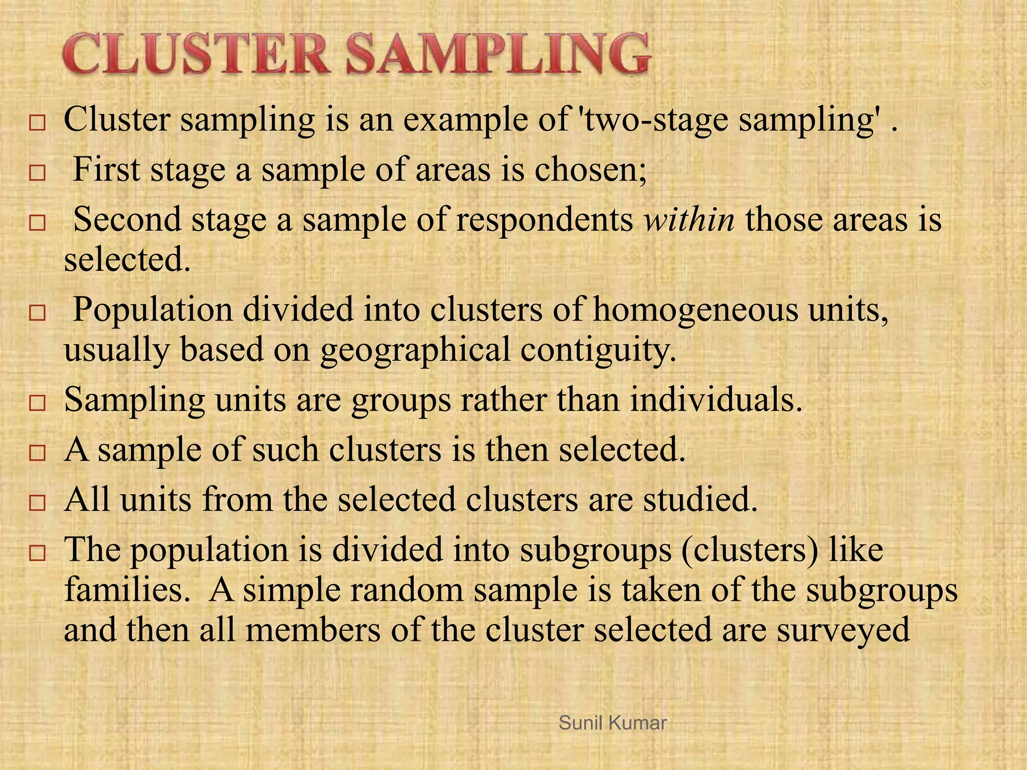  Cluster sampling is an example of 'two-stage sampling' .
 First stage a sample of areas is chosen;
 Second stage a sample of respondents within those areas is
selected.
 Population divided into clusters of homogeneous units,
usually based on geographical contiguity.
 Sampling units are groups rather than individuals.
 A sample of such clusters is then selected.
 All units from the selected clusters are studied.
 The population is divided into subgroups (clusters) like
families. A simple random sample is taken of the subgroups
and then all members of the cluster selected are surveyed
Sunil Kumar
 