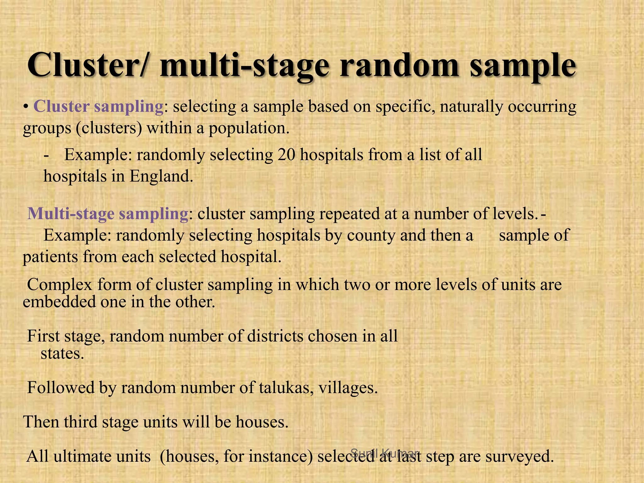 • Cluster sampling: selecting a sample based on specific, naturally occurring
groups (clusters) within a population.
- Example: randomly selecting 20 hospitals from a list of all
hospitals in England.
Multi-stage sampling: cluster sampling repeated at a number of levels.-
Example: randomly selecting hospitals by county and then a sample of
patients from each selected hospital.
Complex form of cluster sampling in which two or more levels of units are
embedded one in the other.
First stage, random number of districts chosen in all
states.
Followed by random number of talukas, villages.
Then third stage units will be houses.
All ultimate units (houses, for instance) selected at last step are surveyed.
Cluster/ multi-stage random sample
Sunil Kumar
 