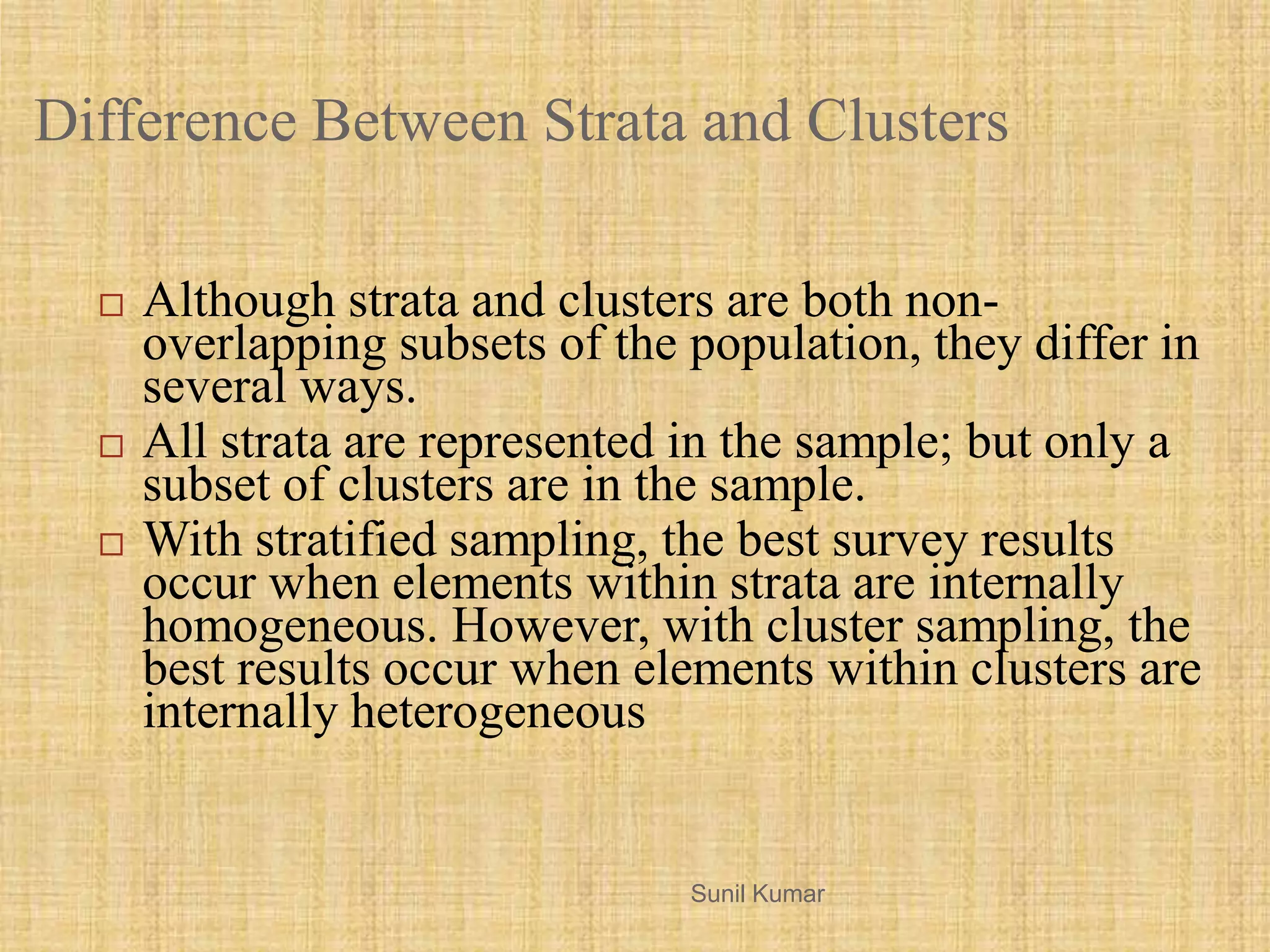 Difference Between Strata and Clusters
 Although strata and clusters are both non-
overlapping subsets of the population, they differ in
several ways.
 All strata are represented in the sample; but only a
subset of clusters are in the sample.
 With stratified sampling, the best survey results
occur when elements within strata are internally
homogeneous. However, with cluster sampling, the
best results occur when elements within clusters are
internally heterogeneous
Sunil Kumar
 