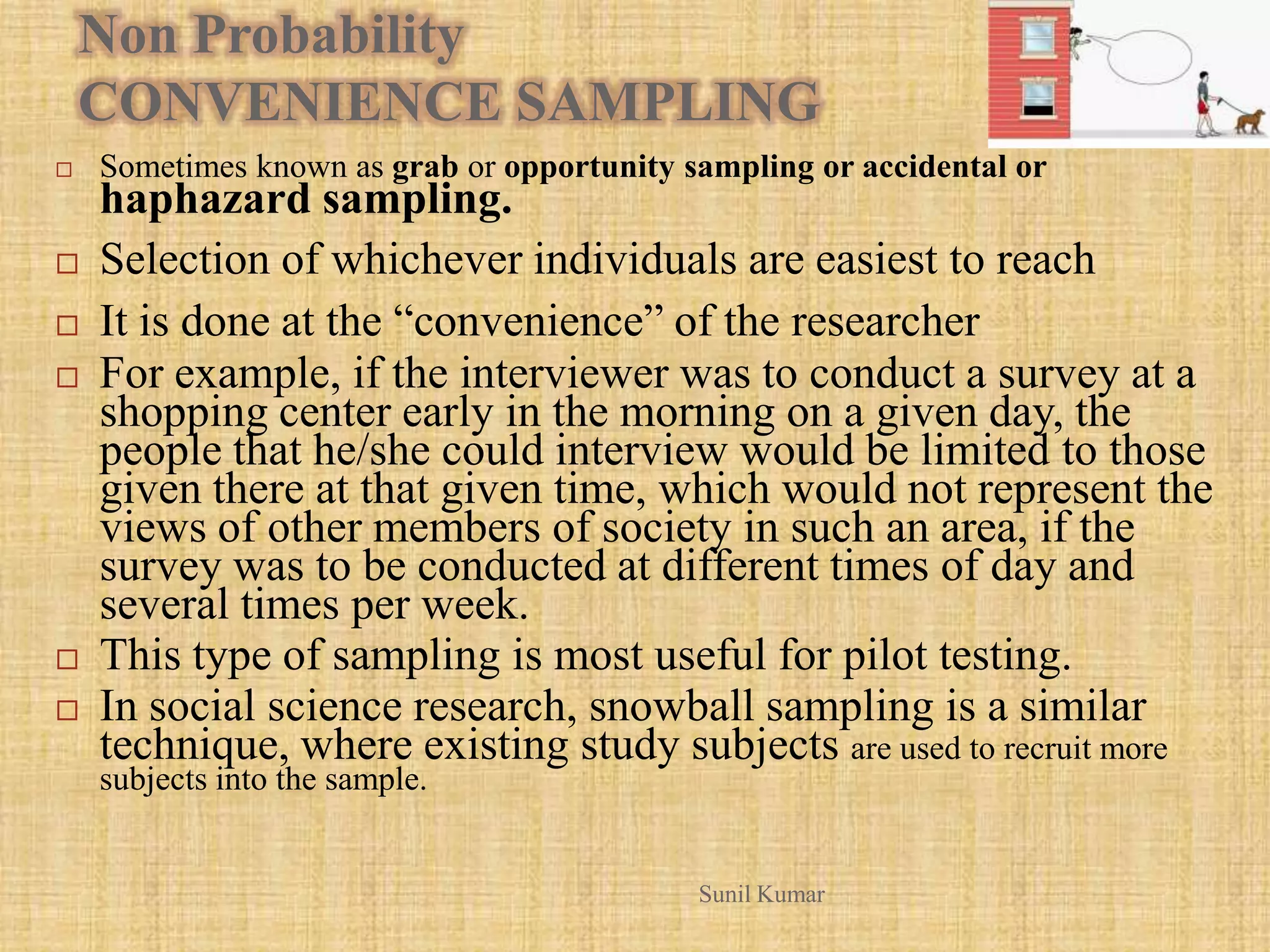 Non Probability
CONVENIENCE SAMPLING
 Sometimes known as grab or opportunity sampling or accidental or
haphazard sampling.
 Selection of whichever individuals are easiest to reach
 It is done at the “convenience” of the researcher
 For example, if the interviewer was to conduct a survey at a
shopping center early in the morning on a given day, the
people that he/she could interview would be limited to those
given there at that given time, which would not represent the
views of other members of society in such an area, if the
survey was to be conducted at different times of day and
several times per week.
 This type of sampling is most useful for pilot testing.
 In social science research, snowball sampling is a similar
technique, where existing study subjects are used to recruit more
subjects into the sample.
Sunil Kumar
 
