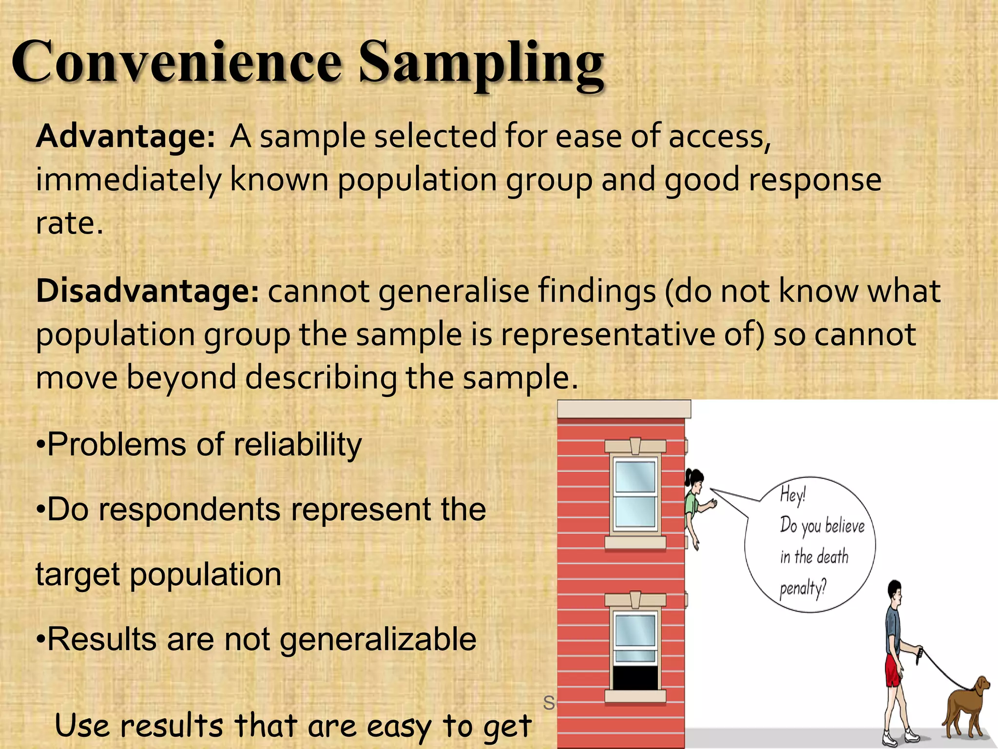 Advantage: A sample selected for ease of access,
immediately known population group and good response
rate.
Disadvantage: cannot generalise findings (do not know what
population group the sample is representative of) so cannot
move beyond describing the sample.
•Problems of reliability
•Do respondents represent the
target population
•Results are not generalizable
Convenience Sampling
Sunil Kumar
Use results that are easy to get
 