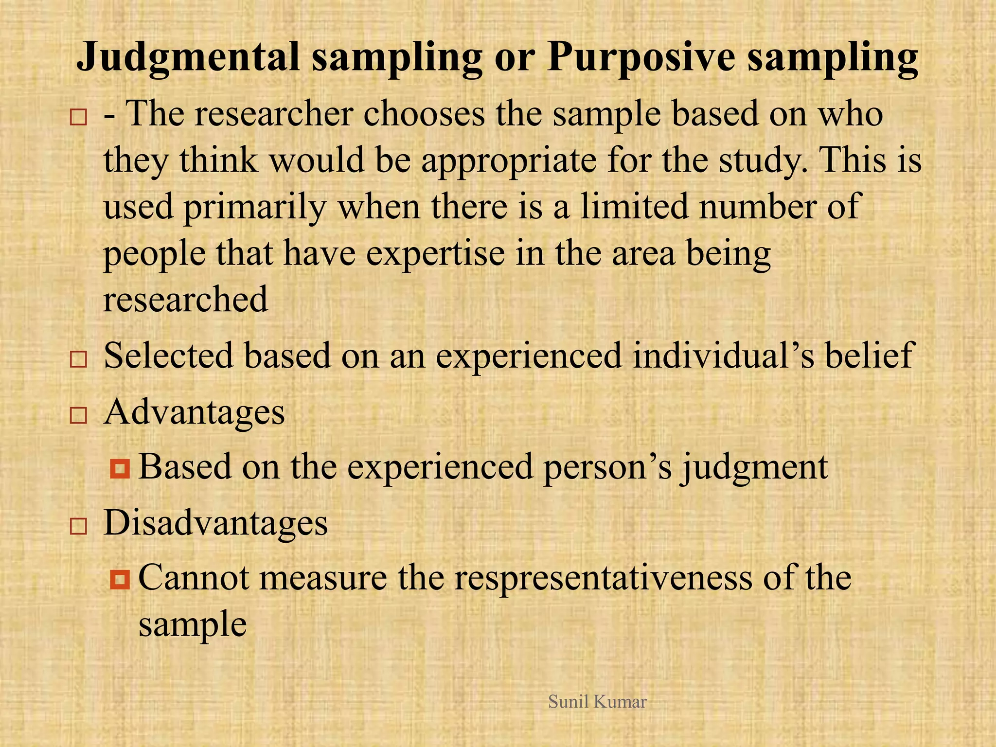 Judgmental sampling or Purposive sampling
 - The researcher chooses the sample based on who
they think would be appropriate for the study. This is
used primarily when there is a limited number of
people that have expertise in the area being
researched
 Selected based on an experienced individual‟s belief
 Advantages
 Based on the experienced person‟s judgment
 Disadvantages
 Cannot measure the respresentativeness of the
sample
Sunil Kumar
 