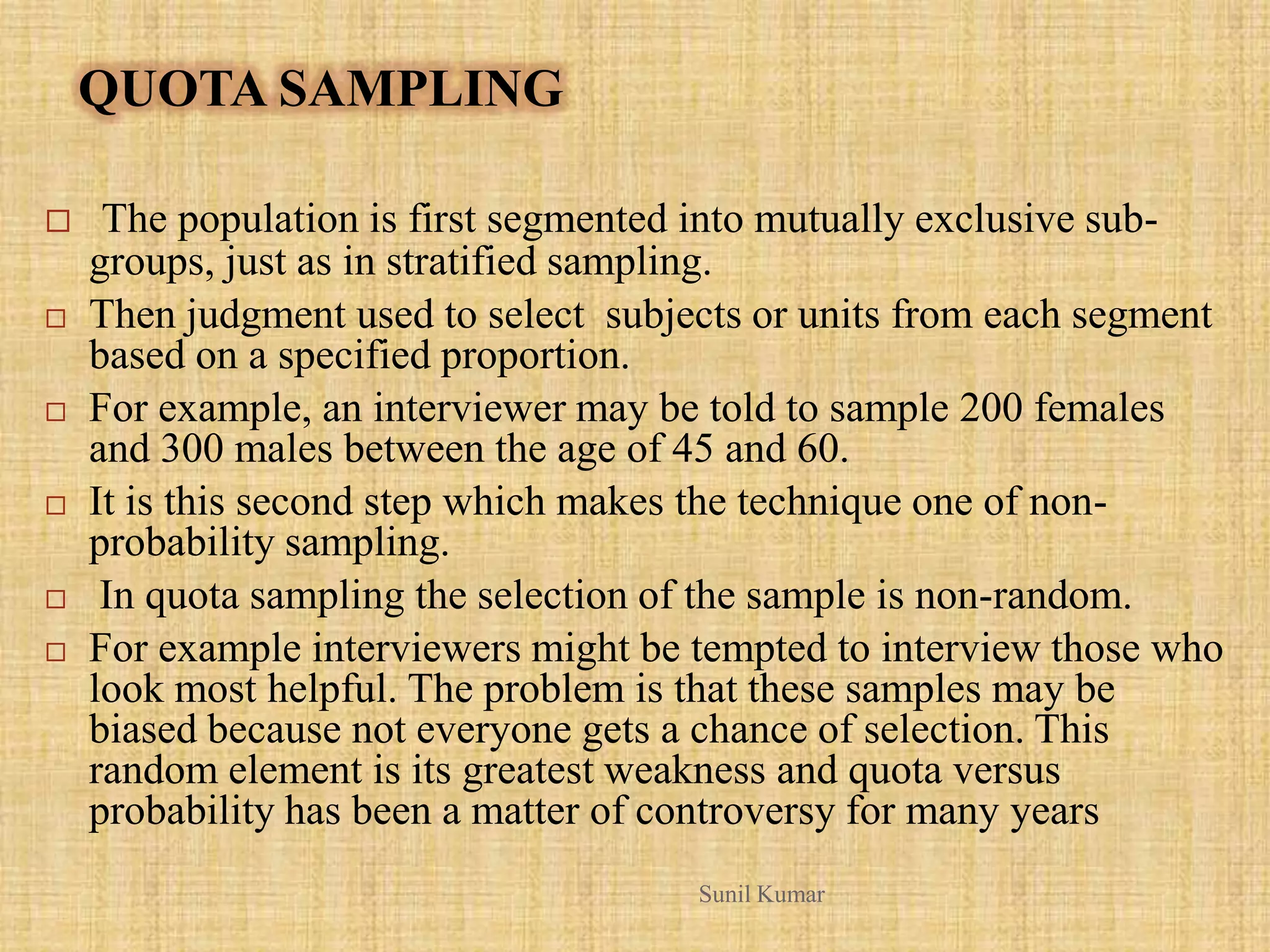 QUOTA SAMPLING
 The population is first segmented into mutually exclusive sub-
groups, just as in stratified sampling.
 Then judgment used to select subjects or units from each segment
based on a specified proportion.
 For example, an interviewer may be told to sample 200 females
and 300 males between the age of 45 and 60.
 It is this second step which makes the technique one of non-
probability sampling.
 In quota sampling the selection of the sample is non-random.
 For example interviewers might be tempted to interview those who
look most helpful. The problem is that these samples may be
biased because not everyone gets a chance of selection. This
random element is its greatest weakness and quota versus
probability has been a matter of controversy for many years
Sunil Kumar
 