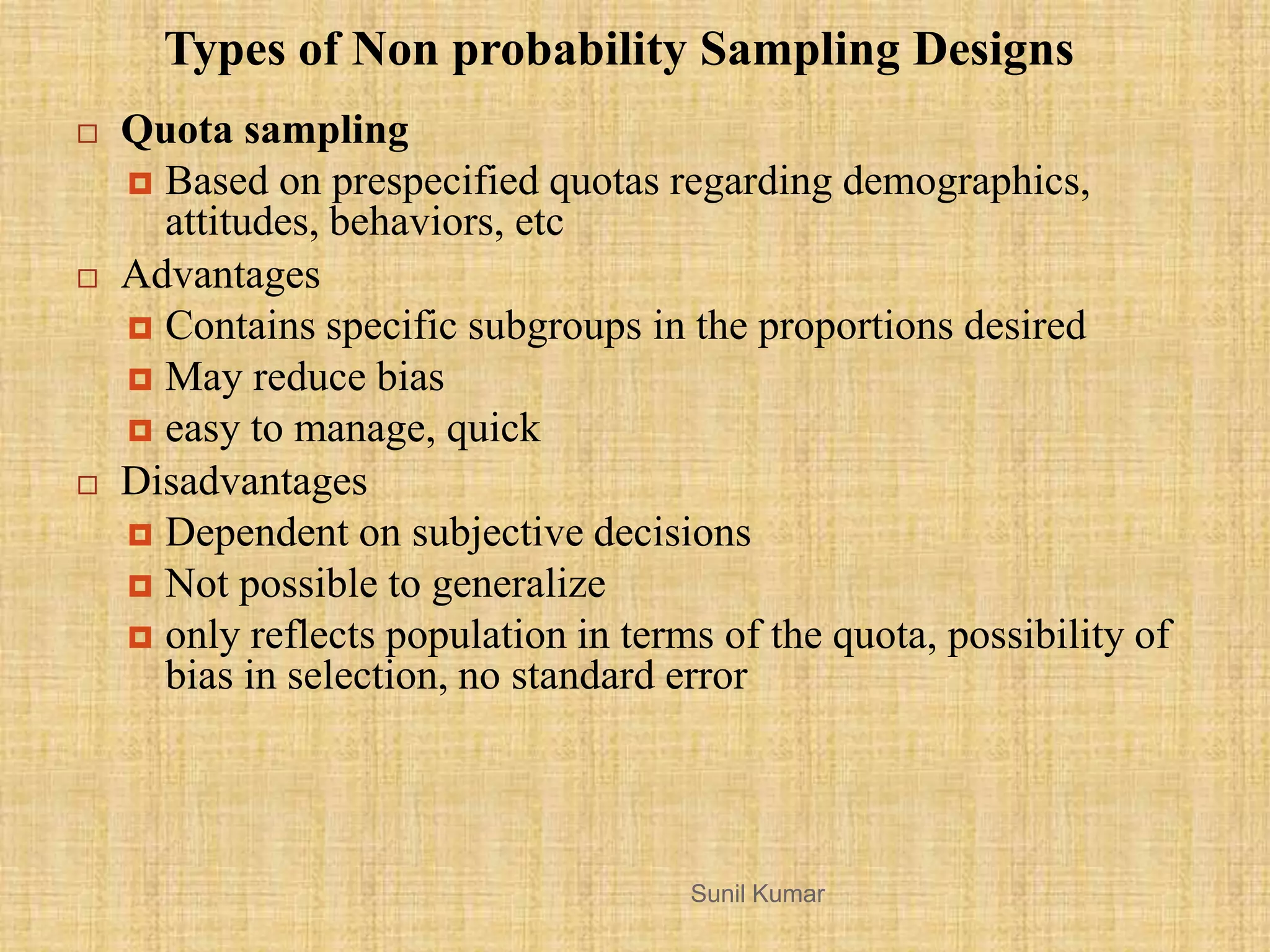  Quota sampling
 Based on prespecified quotas regarding demographics,
attitudes, behaviors, etc
 Advantages
 Contains specific subgroups in the proportions desired
 May reduce bias
 easy to manage, quick
 Disadvantages
 Dependent on subjective decisions
 Not possible to generalize
 only reflects population in terms of the quota, possibility of
bias in selection, no standard error
Types of Non probability Sampling Designs
Sunil Kumar
 