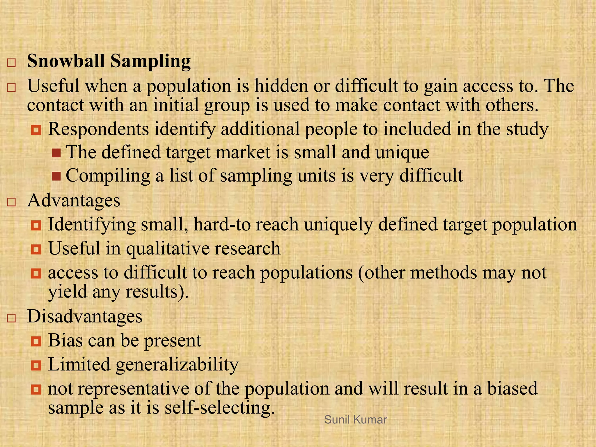 Sunil Kumar
 Snowball Sampling
 Useful when a population is hidden or difficult to gain access to. The
contact with an initial group is used to make contact with others.
 Respondents identify additional people to included in the study
 The defined target market is small and unique
 Compiling a list of sampling units is very difficult
 Advantages
 Identifying small, hard-to reach uniquely defined target population
 Useful in qualitative research
 access to difficult to reach populations (other methods may not
yield any results).
 Disadvantages
 Bias can be present
 Limited generalizability
 not representative of the population and will result in a biased
sample as it is self-selecting.
 