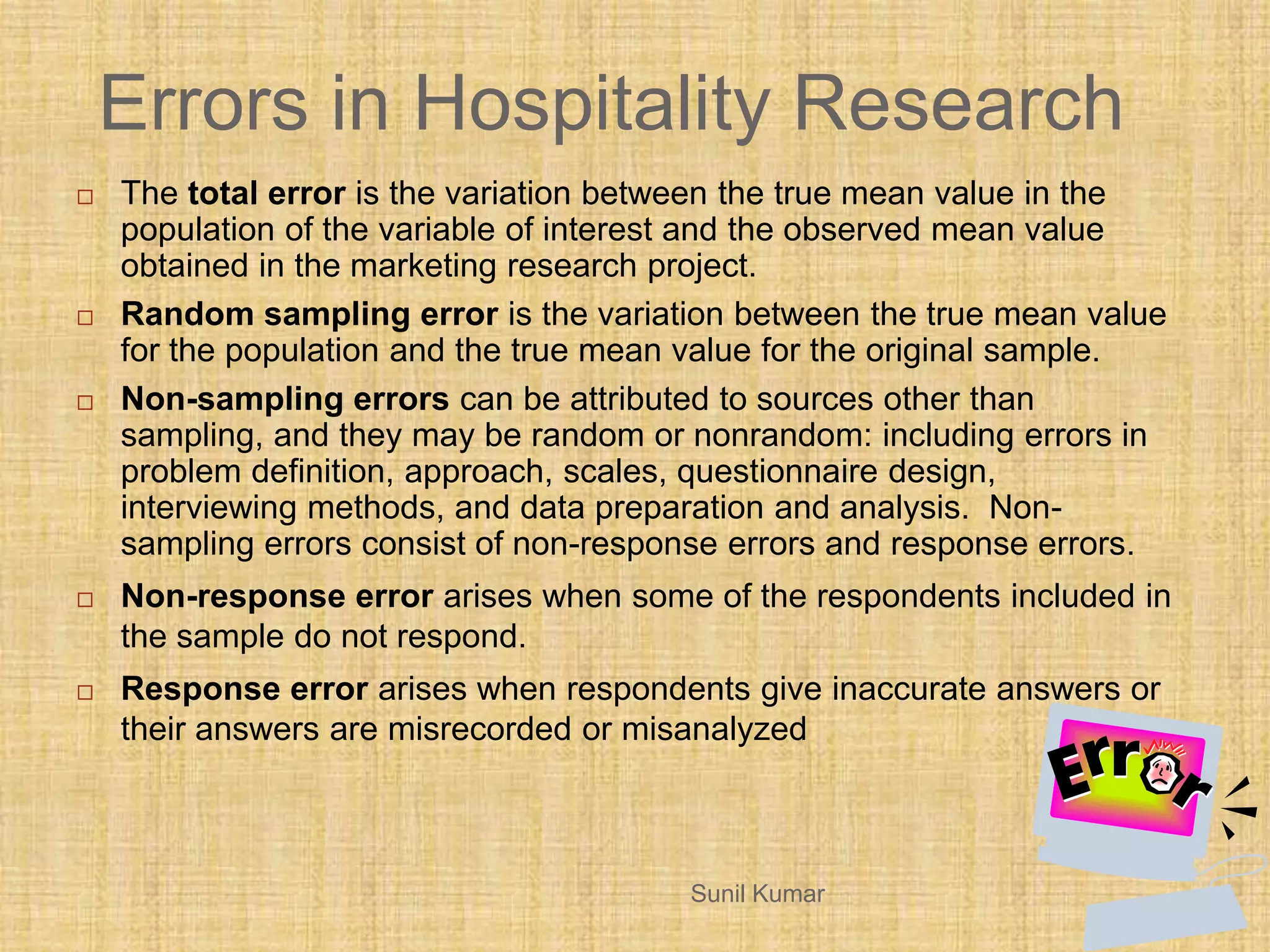 Errors in Hospitality Research
 The total error is the variation between the true mean value in the
population of the variable of interest and the observed mean value
obtained in the marketing research project.
 Random sampling error is the variation between the true mean value
for the population and the true mean value for the original sample.
 Non-sampling errors can be attributed to sources other than
sampling, and they may be random or nonrandom: including errors in
problem definition, approach, scales, questionnaire design,
interviewing methods, and data preparation and analysis. Non-
sampling errors consist of non-response errors and response errors.
 Non-response error arises when some of the respondents included in
the sample do not respond.
 Response error arises when respondents give inaccurate answers or
their answers are misrecorded or misanalyzed
Sunil Kumar
 