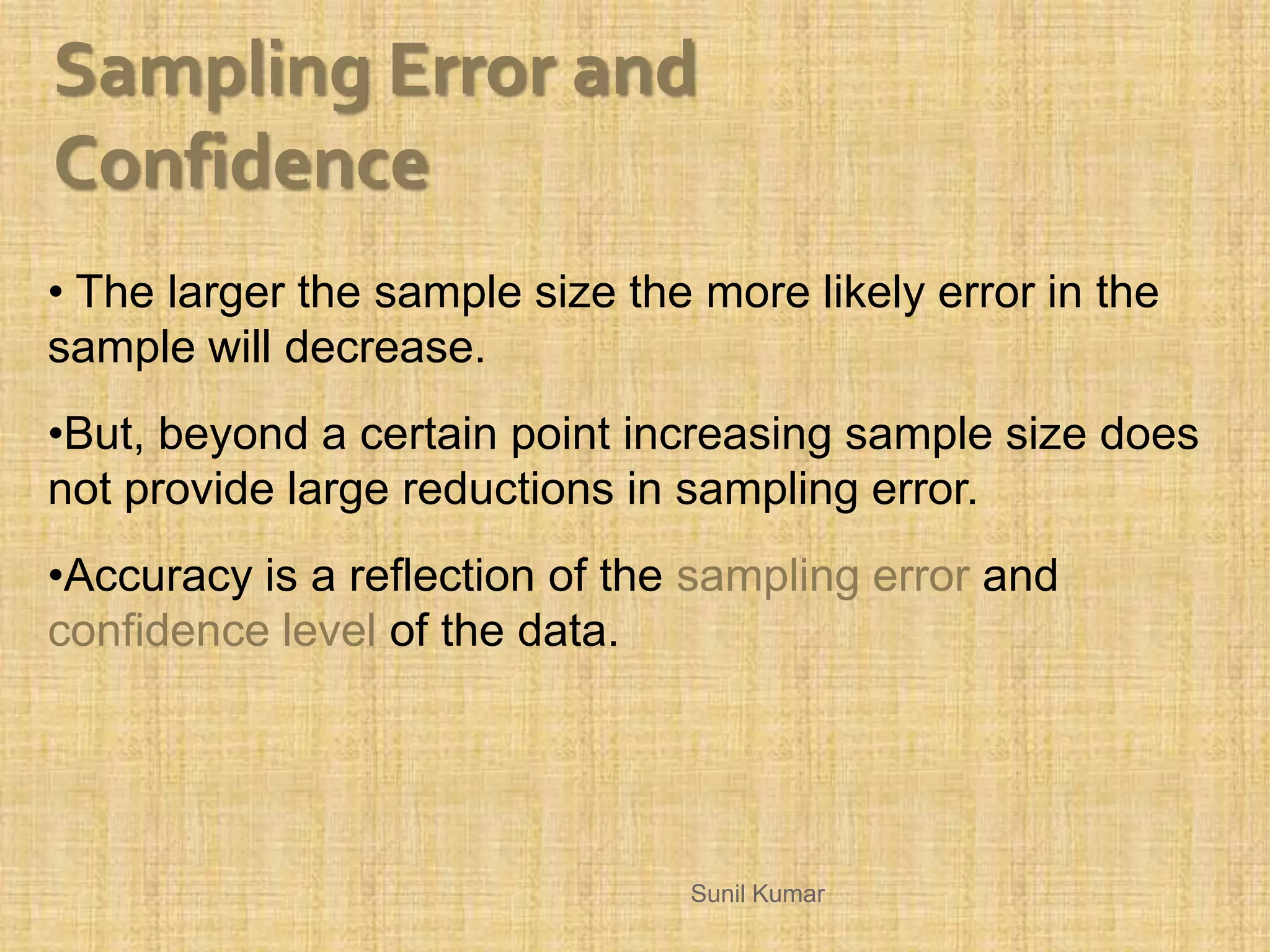 • The larger the sample size the more likely error in the
sample will decrease.
•But, beyond a certain point increasing sample size does
not provide large reductions in sampling error.
•Accuracy is a reflection of the sampling error and
confidence level of the data.
Sampling Error and
Confidence
Sunil Kumar
 
