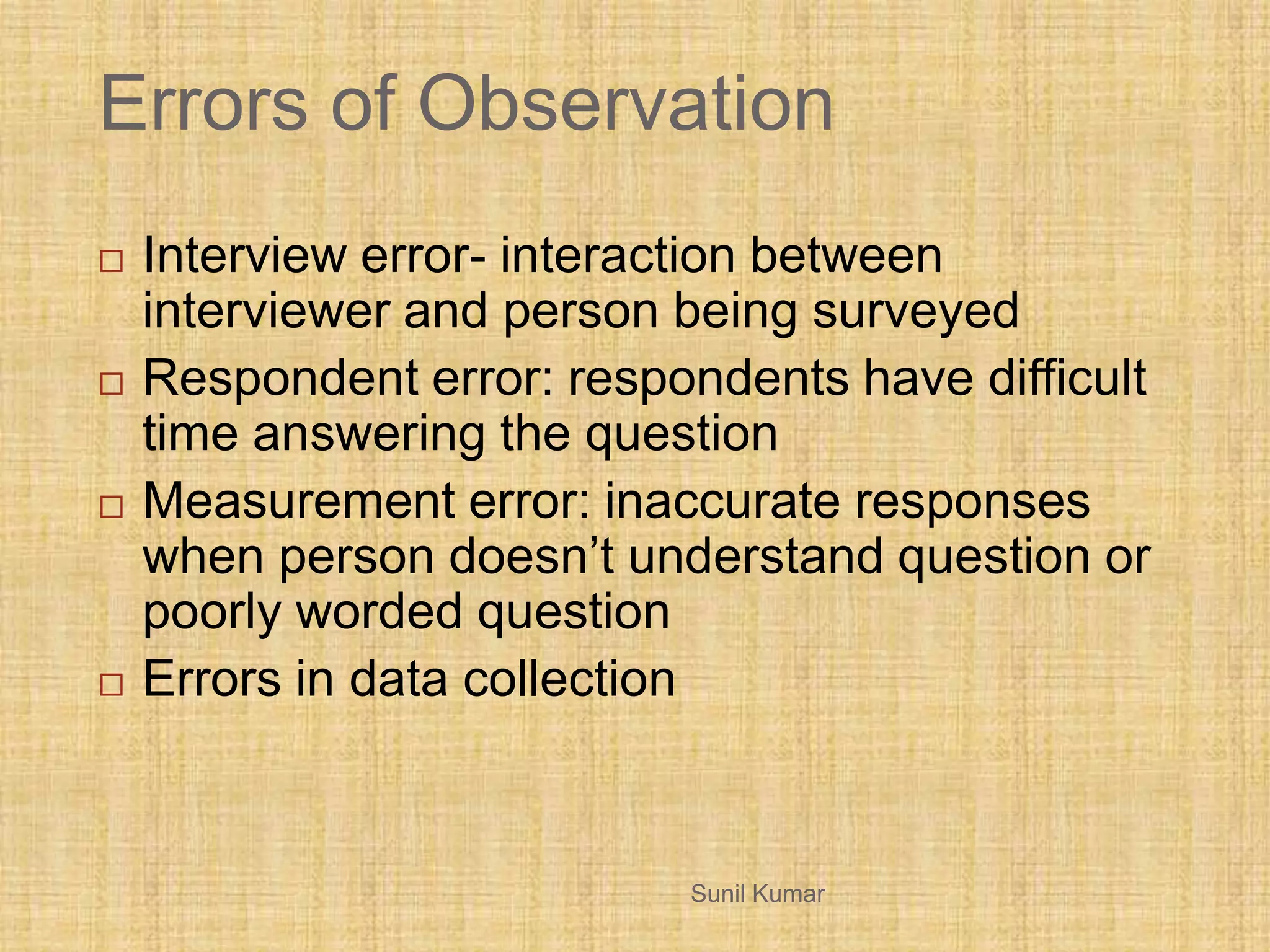 Errors of Observation
 Interview error- interaction between
interviewer and person being surveyed
 Respondent error: respondents have difficult
time answering the question
 Measurement error: inaccurate responses
when person doesn’t understand question or
poorly worded question
 Errors in data collection
Sunil Kumar
 
