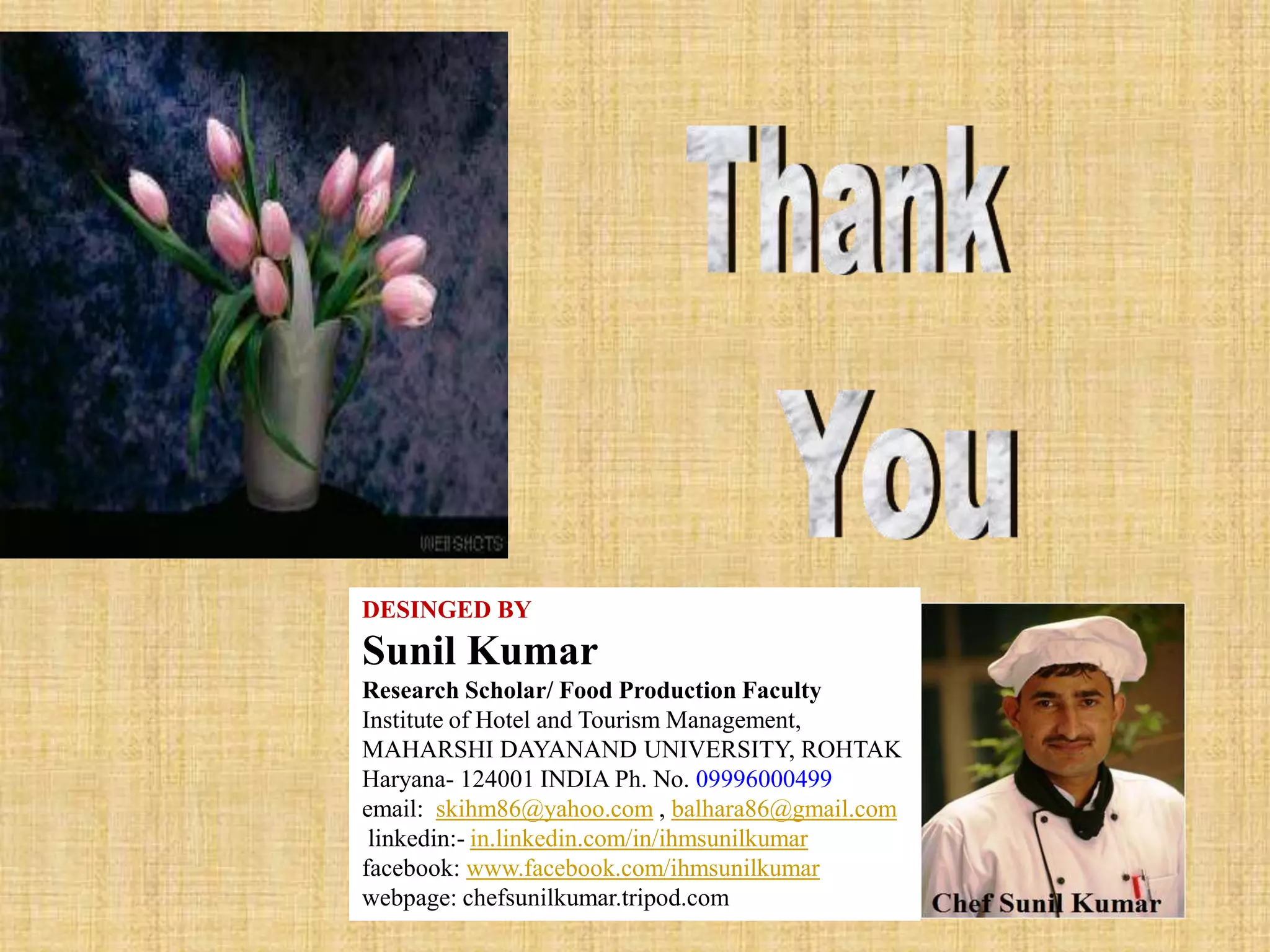 Sunil Kumar
DESINGED BY
Sunil Kumar
Research Scholar/ Food Production Faculty
Institute of Hotel and Tourism Management,
MAHARSHI DAYANAND UNIVERSITY, ROHTAK
Haryana- 124001 INDIA Ph. No. 09996000499
email: skihm86@yahoo.com , balhara86@gmail.com
linkedin:- in.linkedin.com/in/ihmsunilkumar
facebook: www.facebook.com/ihmsunilkumar
webpage: chefsunilkumar.tripod.com
 