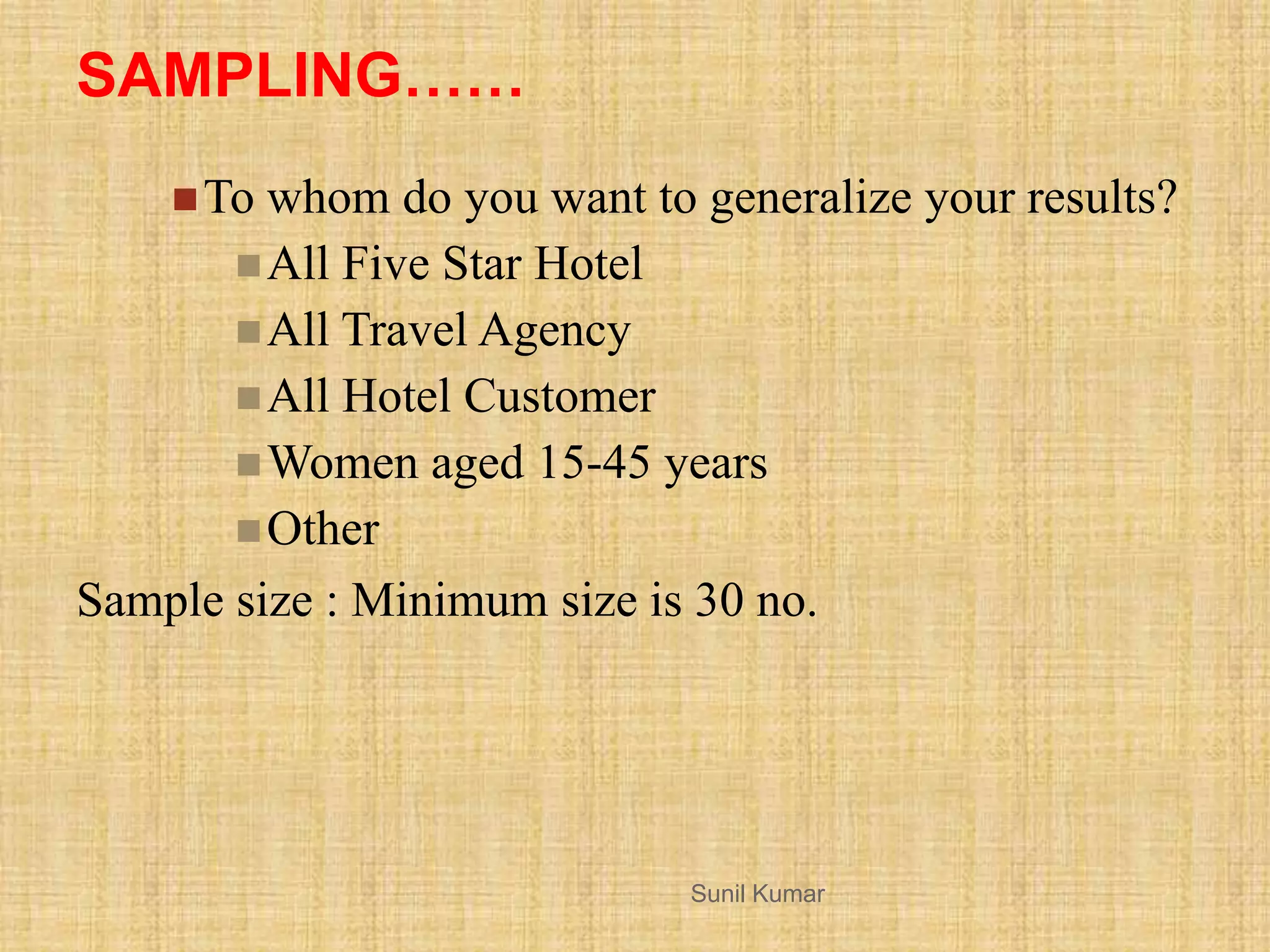 SAMPLING……
To whom do you want to generalize your results?
All Five Star Hotel
All Travel Agency
All Hotel Customer
Women aged 15-45 years
Other
Sample size : Minimum size is 30 no.
Sunil Kumar
 