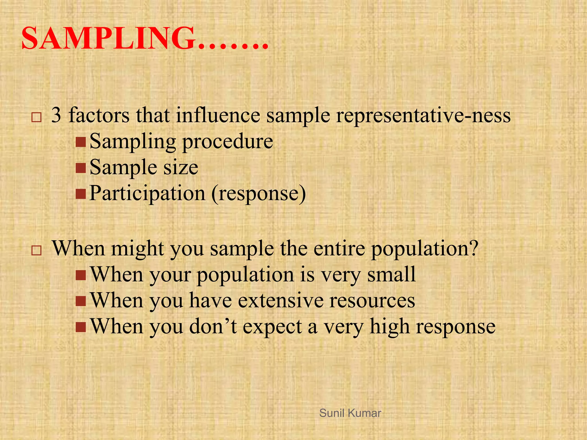 SAMPLING…….
 3 factors that influence sample representative-ness
Sampling procedure
Sample size
Participation (response)
 When might you sample the entire population?
When your population is very small
When you have extensive resources
When you don‟t expect a very high response
Sunil Kumar
 