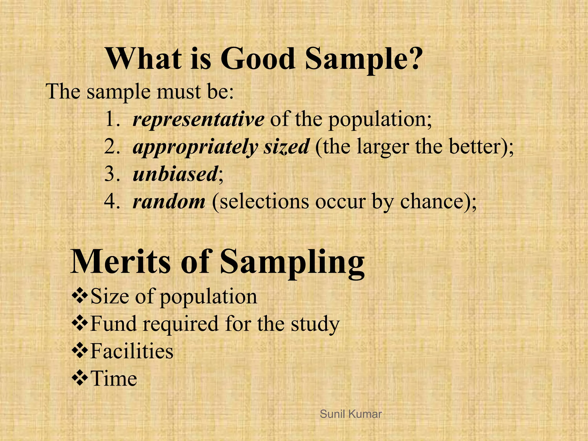 The sample must be:
1. representative of the population;
2. appropriately sized (the larger the better);
3. unbiased;
4. random (selections occur by chance);
What is Good Sample?
Sunil Kumar
Merits of Sampling
Size of population
Fund required for the study
Facilities
Time
 