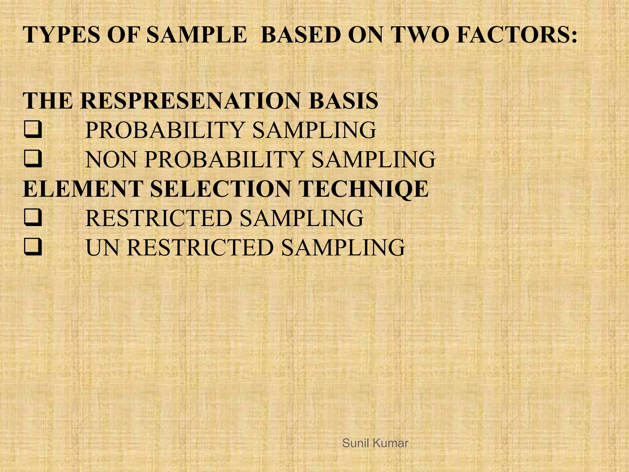 THE RESPRESENATION BASIS
 PROBABILITY SAMPLING
 NON PROBABILITY SAMPLING
ELEMENT SELECTION TECHNIQE
 RESTRICTED SAMPLING
 UN RESTRICTED SAMPLING
TYPES OF SAMPLE BASED ON TWO FACTORS:
Sunil Kumar
 