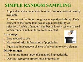 SIMPLE RANDOM SAMPLING
• Applicable when population is small, homogeneous & readily
available
• All subsets of the frame a...