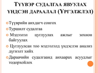 ТҮҮВЭР СУДАЛГАА ЯВУУЛАХ
ҮНДСЭН ДАРААЛАЛ (ҮРГЭЛЖЛЭЛ)
Түүврийн анхдагч сонгох
Туршилт судалгаа
 Мэдээлэл цуглуулах ажлыг зохион
байгуулах
 Цуглуулсан тоо мэдээлэлд үндэслэн анализ
дүгнэлт хийх
Дараачийн судалгаанд анхаарах асуудлыг
тодорхойлох
 