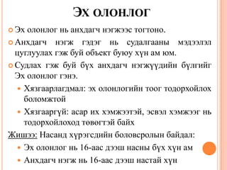 ЭХ ОЛОНЛОГ
 Эх олонлог нь анхдагч нэгжээс тогтоно.
 Анхдагч нэгж гэдэг нь судалгааны мэдээлэл
цуглуулах гэж буй объект буюу хүн ам юм.
 Судлах гэж буй бүх анхдагч нэгжүүдийн бүлгийг
Эх олонлог гэнэ.
 Хязгаарлагдмал: эх олонлогийн тоог тодорхойлох
боломжтой
 Хязгааргүй: асар их хэмжээтэй, эсвэл хэмжээг нь
тодорхойлоход төвөгтэй байх
Жишээ: Насанд хүрэгсдийн боловсролын байдал:
 Эх олонлог нь 16-аас дээш насны бүх хүн ам
 Анхдагч нэгж нь 16-аас дээш настай хүн
 