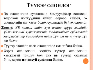 ТҮҮВЭР ОЛОНЛОГ
 Эх олонлогоос судалгаанд хамруулахаар сонгосон
тодорхой нэгжүүдийн бүлэг, өөрөөр хэлбэл, эх
олонлогийн нэг хэсэг болох судлагдаж буй эх олонлог
Жишээ: УБ хотын нийт хүн амаас эрүүл мэндийн
үйлчилгээний хүртээмжийг тодорхойлох судалгаанд
хамрагдахаар сонгогдсон нийт хүн ам нь түүвэр хүн
ам болно
 Түүвэр олонлог нь эх олонлогоос ямагт бага байна.
 Хэрэв олонлогийн хэмжээ түүвэр олонлогийн
хэмжээтэй тэнцүү бол энэ нь түүвэр судалгаа
биш, харин нэлэнхүй судалгаа болно.
12
 