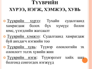 ТҮҮВРИЙН
ХҮРЭЭ, НЭГЖ, ХЭМЖЭЭ, ХУВЬ
 Түүврийн хүрээ: Тухайн судалгаанд
хамрагдаж болох бүх хүмүүс болон
юмс, үзэгдлийн жагсаалт
 Түүврийн хэмжээ: Судалгаанд хамрагдаж
буй анхдагч нэгжийн тоо
 Түүврийн хувь: Түүвэр олонлогийн эх
олонлогт эзлэх хувийн жин
 Түүврийн нэгж: Түүвэрлэлт хийх шат
болгонд сонгогдох нэгжүүд
 