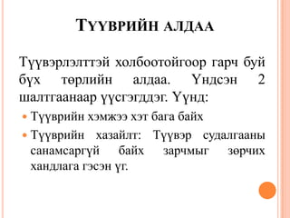 ТҮҮВРИЙН АЛДАА
Түүвэрлэлттэй холбоотойгоор гарч буй
бүх төрлийн алдаа. Үндсэн 2
шалтгаанаар үүсгэгддэг. Үүнд:
 Түүврийн хэмжээ хэт бага байх
 Түүврийн хазайлт: Түүвэр судалгааны
санамсаргүй байх зарчмыг зөрчих
хандлага гэсэн үг.
 